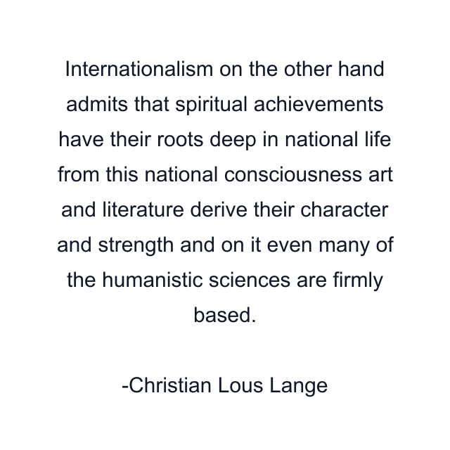 Internationalism on the other hand admits that spiritual achievements have their roots deep in national life from this national consciousness art and literature derive their character and strength and on it even many of the humanistic sciences are firmly based.