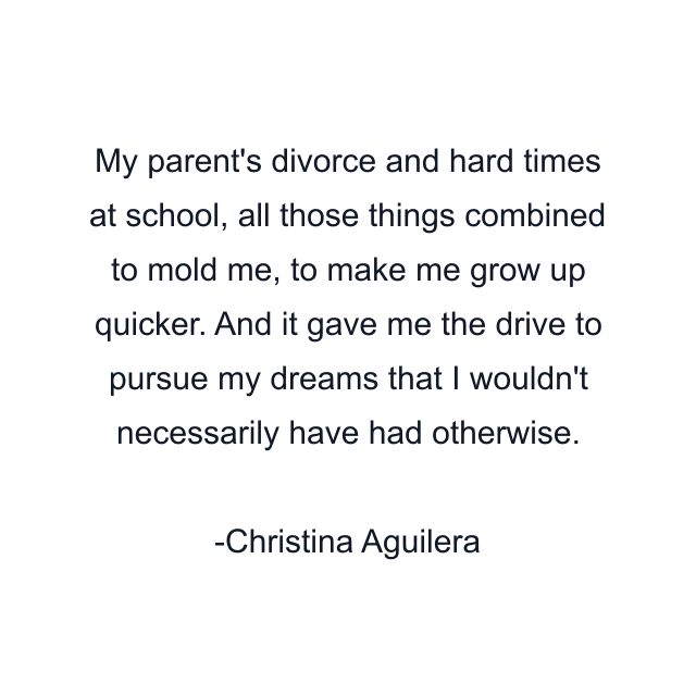 My parent's divorce and hard times at school, all those things combined to mold me, to make me grow up quicker. And it gave me the drive to pursue my dreams that I wouldn't necessarily have had otherwise.