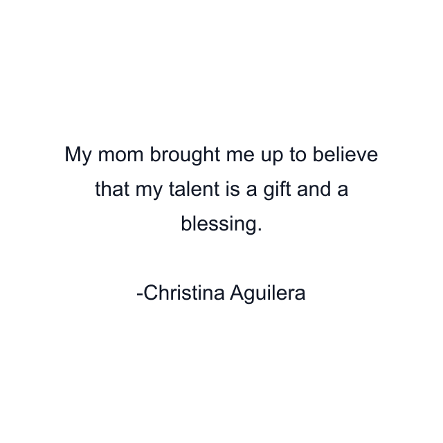 My mom brought me up to believe that my talent is a gift and a blessing.