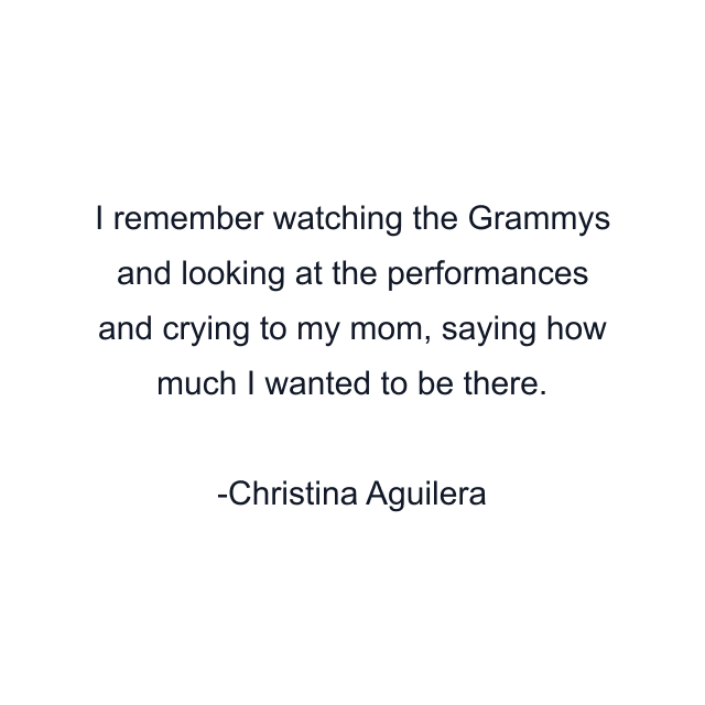 I remember watching the Grammys and looking at the performances and crying to my mom, saying how much I wanted to be there.