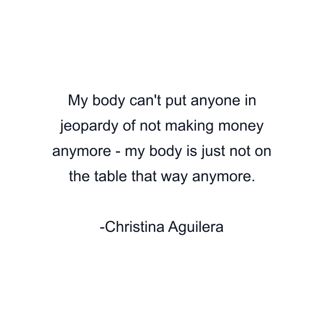 My body can't put anyone in jeopardy of not making money anymore - my body is just not on the table that way anymore.