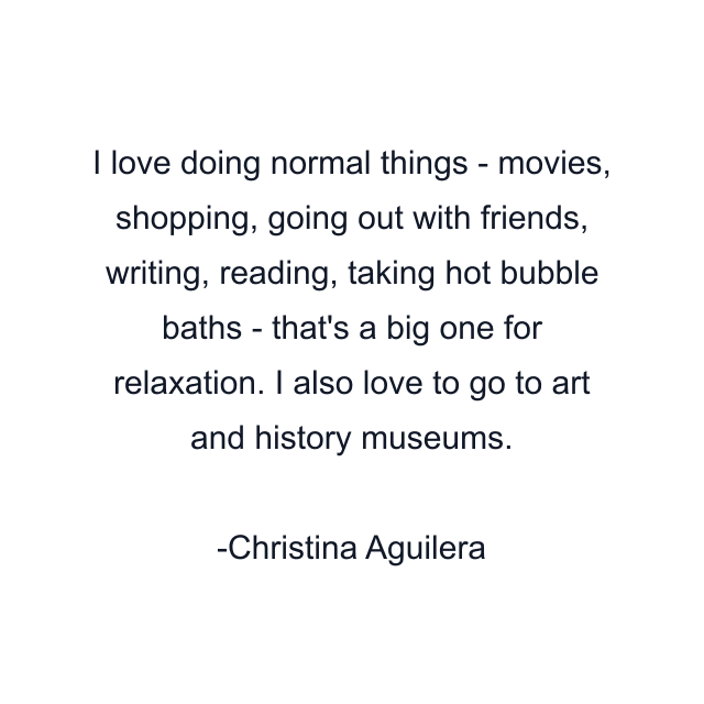 I love doing normal things - movies, shopping, going out with friends, writing, reading, taking hot bubble baths - that's a big one for relaxation. I also love to go to art and history museums.