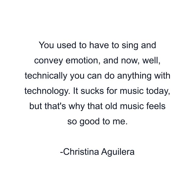 You used to have to sing and convey emotion, and now, well, technically you can do anything with technology. It sucks for music today, but that's why that old music feels so good to me.