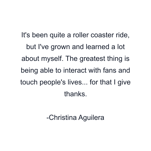 It's been quite a roller coaster ride, but I've grown and learned a lot about myself. The greatest thing is being able to interact with fans and touch people's lives... for that I give thanks.