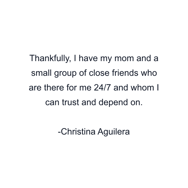 Thankfully, I have my mom and a small group of close friends who are there for me 24/7 and whom I can trust and depend on.