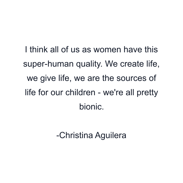 I think all of us as women have this super-human quality. We create life, we give life, we are the sources of life for our children - we're all pretty bionic.