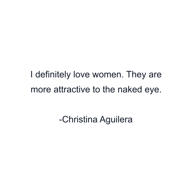 I definitely love women. They are more attractive to the naked eye.