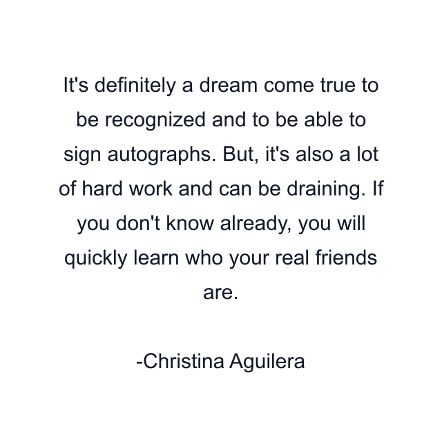 It's definitely a dream come true to be recognized and to be able to sign autographs. But, it's also a lot of hard work and can be draining. If you don't know already, you will quickly learn who your real friends are.