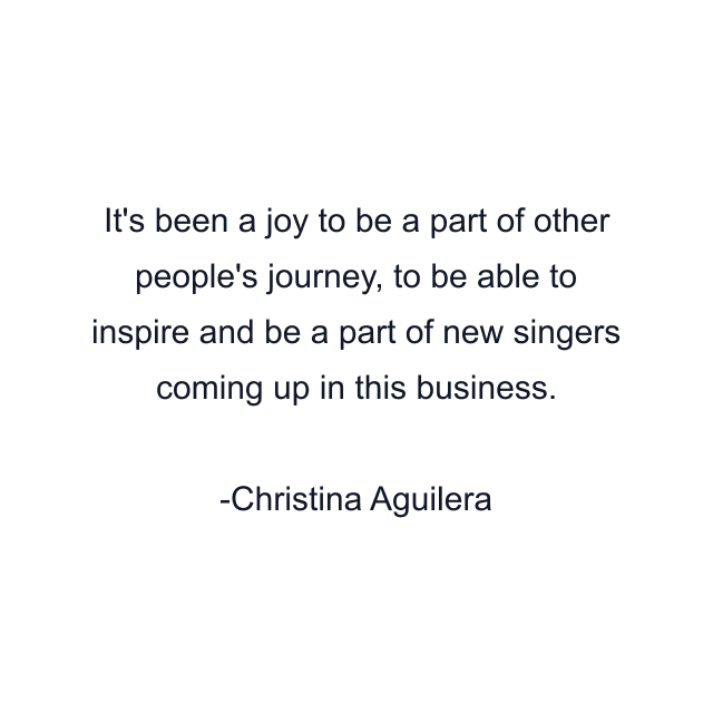 It's been a joy to be a part of other people's journey, to be able to inspire and be a part of new singers coming up in this business.