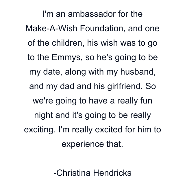 I'm an ambassador for the Make-A-Wish Foundation, and one of the children, his wish was to go to the Emmys, so he's going to be my date, along with my husband, and my dad and his girlfriend. So we're going to have a really fun night and it's going to be really exciting. I'm really excited for him to experience that.