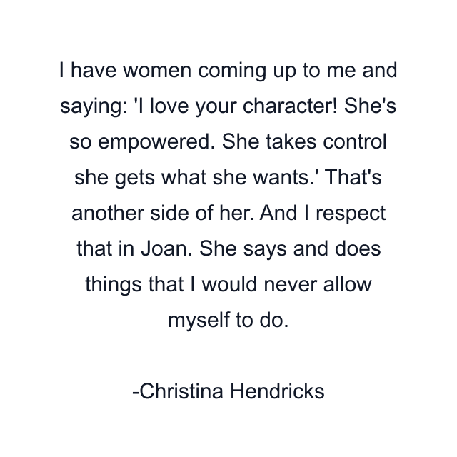 I have women coming up to me and saying: 'I love your character! She's so empowered. She takes control she gets what she wants.' That's another side of her. And I respect that in Joan. She says and does things that I would never allow myself to do.