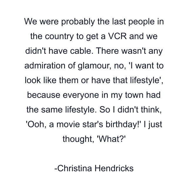 We were probably the last people in the country to get a VCR and we didn't have cable. There wasn't any admiration of glamour, no, 'I want to look like them or have that lifestyle', because everyone in my town had the same lifestyle. So I didn't think, 'Ooh, a movie star's birthday!' I just thought, 'What?'