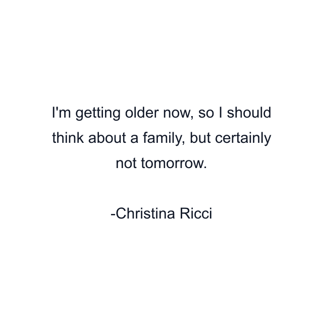 I'm getting older now, so I should think about a family, but certainly not tomorrow.