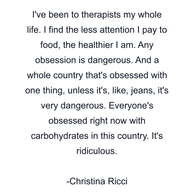 I've been to therapists my whole life. I find the less attention I pay to food, the healthier I am. Any obsession is dangerous. And a whole country that's obsessed with one thing, unless it's, like, jeans, it's very dangerous. Everyone's obsessed right now with carbohydrates in this country. It's ridiculous.