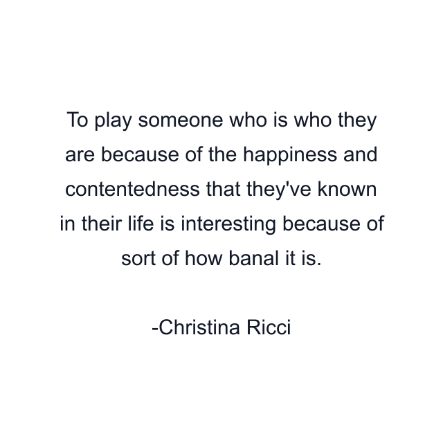 To play someone who is who they are because of the happiness and contentedness that they've known in their life is interesting because of sort of how banal it is.