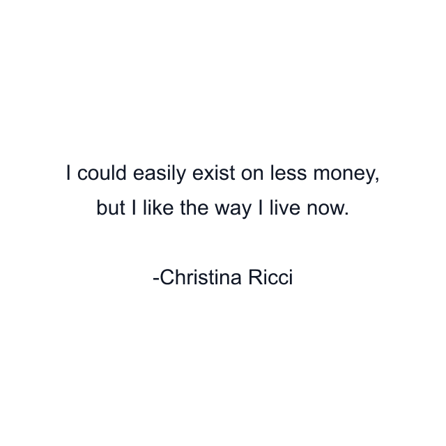 I could easily exist on less money, but I like the way I live now.