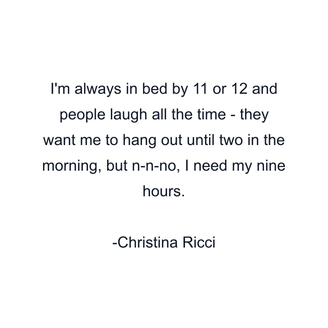 I'm always in bed by 11 or 12 and people laugh all the time - they want me to hang out until two in the morning, but n-n-no, I need my nine hours.