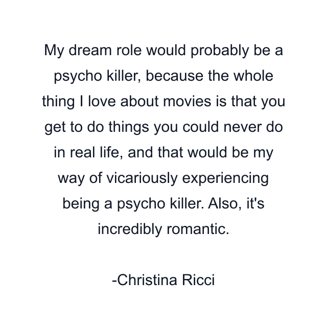 My dream role would probably be a psycho killer, because the whole thing I love about movies is that you get to do things you could never do in real life, and that would be my way of vicariously experiencing being a psycho killer. Also, it's incredibly romantic.