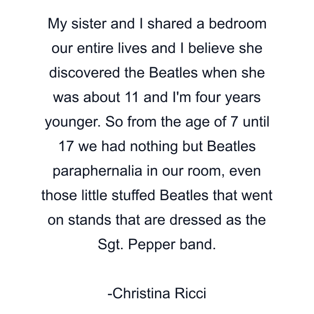 My sister and I shared a bedroom our entire lives and I believe she discovered the Beatles when she was about 11 and I'm four years younger. So from the age of 7 until 17 we had nothing but Beatles paraphernalia in our room, even those little stuffed Beatles that went on stands that are dressed as the Sgt. Pepper band.