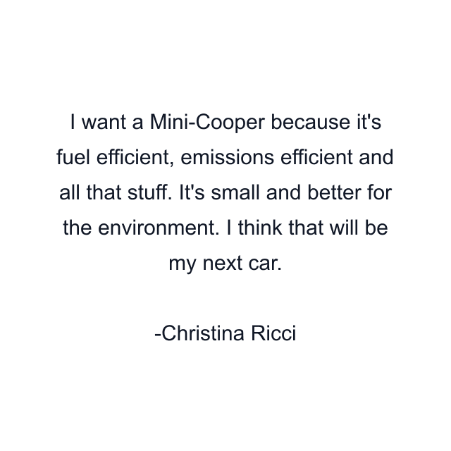 I want a Mini-Cooper because it's fuel efficient, emissions efficient and all that stuff. It's small and better for the environment. I think that will be my next car.