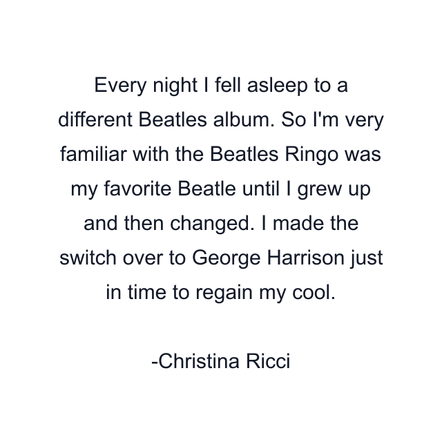 Every night I fell asleep to a different Beatles album. So I'm very familiar with the Beatles Ringo was my favorite Beatle until I grew up and then changed. I made the switch over to George Harrison just in time to regain my cool.