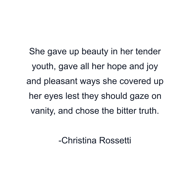 She gave up beauty in her tender youth, gave all her hope and joy and pleasant ways she covered up her eyes lest they should gaze on vanity, and chose the bitter truth.