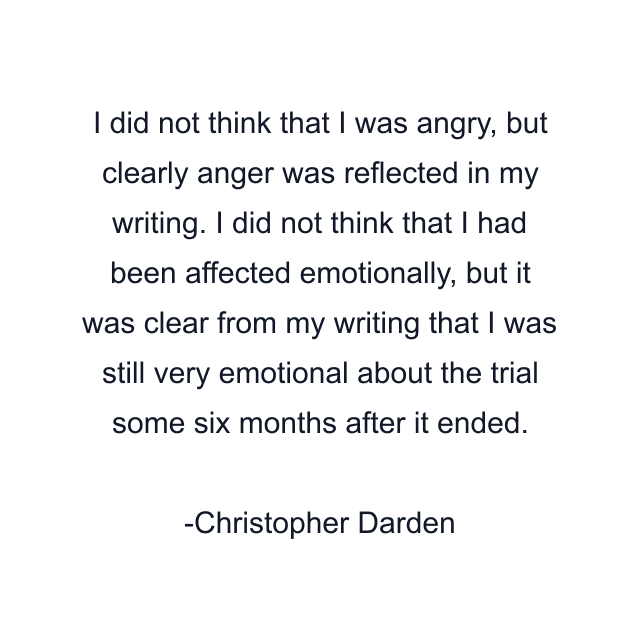 I did not think that I was angry, but clearly anger was reflected in my writing. I did not think that I had been affected emotionally, but it was clear from my writing that I was still very emotional about the trial some six months after it ended.