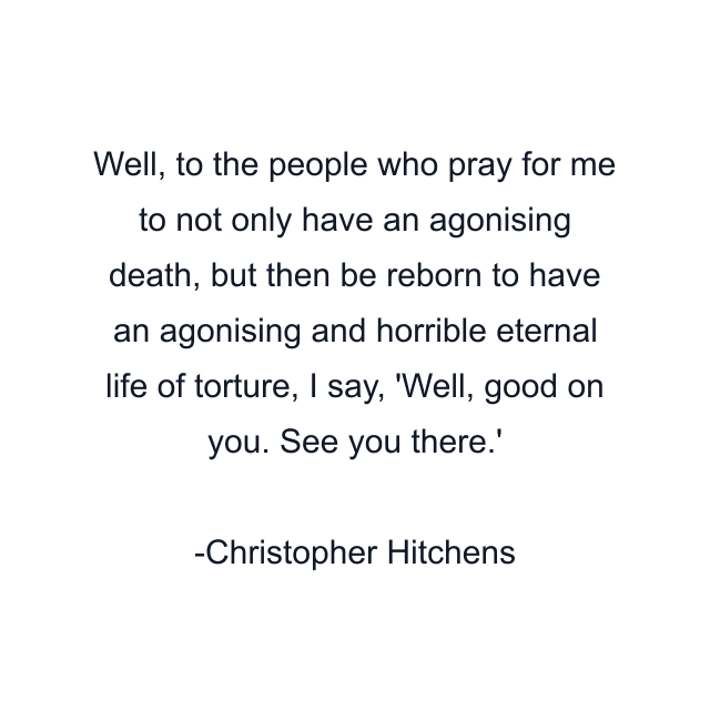 Well, to the people who pray for me to not only have an agonising death, but then be reborn to have an agonising and horrible eternal life of torture, I say, 'Well, good on you. See you there.'