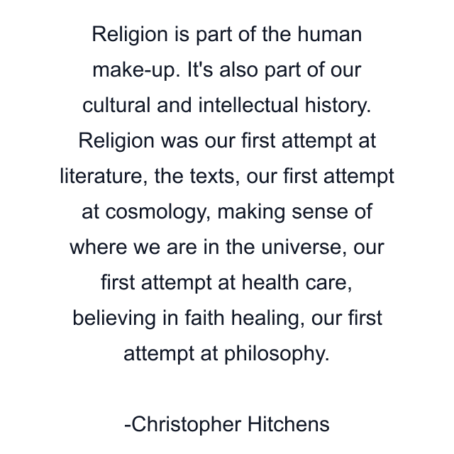 Religion is part of the human make-up. It's also part of our cultural and intellectual history. Religion was our first attempt at literature, the texts, our first attempt at cosmology, making sense of where we are in the universe, our first attempt at health care, believing in faith healing, our first attempt at philosophy.