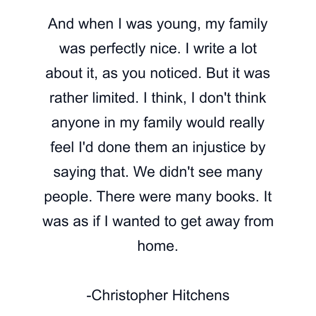 And when I was young, my family was perfectly nice. I write a lot about it, as you noticed. But it was rather limited. I think, I don't think anyone in my family would really feel I'd done them an injustice by saying that. We didn't see many people. There were many books. It was as if I wanted to get away from home.