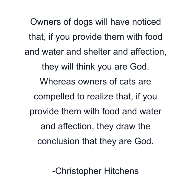 Owners of dogs will have noticed that, if you provide them with food and water and shelter and affection, they will think you are God. Whereas owners of cats are compelled to realize that, if you provide them with food and water and affection, they draw the conclusion that they are God.