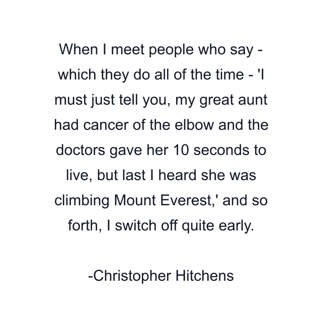 When I meet people who say - which they do all of the time - 'I must just tell you, my great aunt had cancer of the elbow and the doctors gave her 10 seconds to live, but last I heard she was climbing Mount Everest,' and so forth, I switch off quite early.