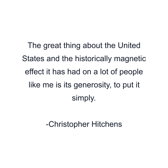 The great thing about the United States and the historically magnetic effect it has had on a lot of people like me is its generosity, to put it simply.