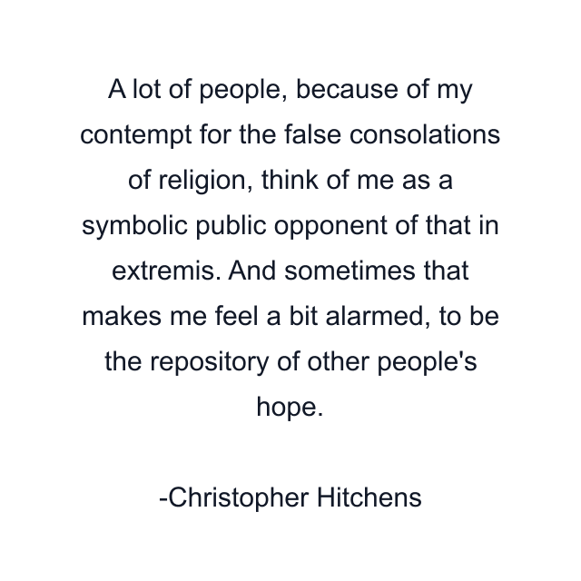 A lot of people, because of my contempt for the false consolations of religion, think of me as a symbolic public opponent of that in extremis. And sometimes that makes me feel a bit alarmed, to be the repository of other people's hope.