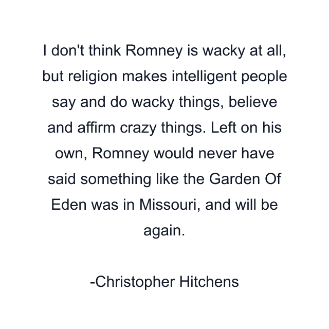 I don't think Romney is wacky at all, but religion makes intelligent people say and do wacky things, believe and affirm crazy things. Left on his own, Romney would never have said something like the Garden Of Eden was in Missouri, and will be again.