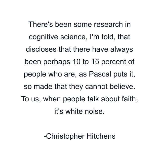 There's been some research in cognitive science, I'm told, that discloses that there have always been perhaps 10 to 15 percent of people who are, as Pascal puts it, so made that they cannot believe. To us, when people talk about faith, it's white noise.