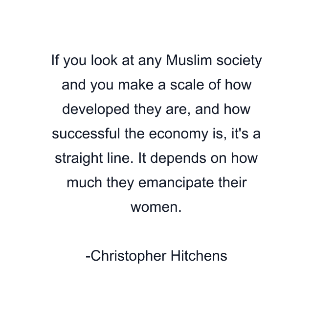 If you look at any Muslim society and you make a scale of how developed they are, and how successful the economy is, it's a straight line. It depends on how much they emancipate their women.