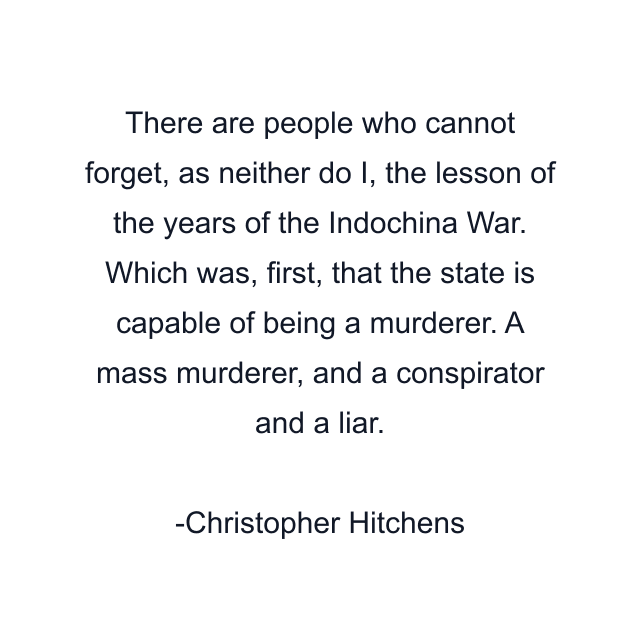 There are people who cannot forget, as neither do I, the lesson of the years of the Indochina War. Which was, first, that the state is capable of being a murderer. A mass murderer, and a conspirator and a liar.