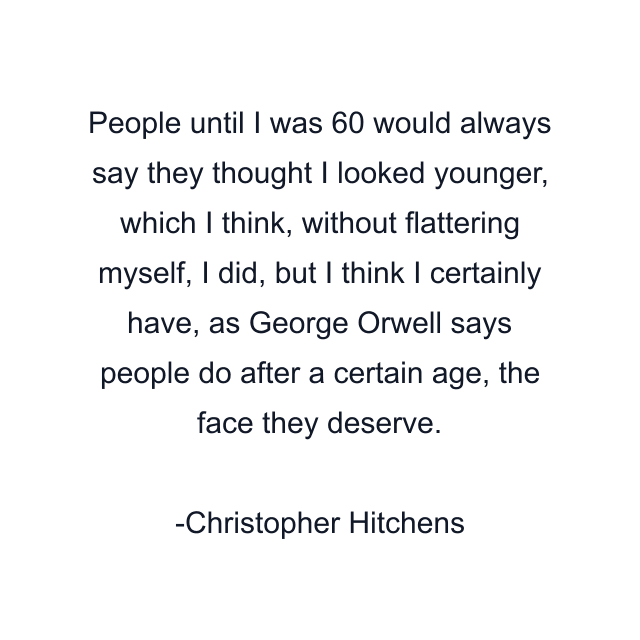 People until I was 60 would always say they thought I looked younger, which I think, without flattering myself, I did, but I think I certainly have, as George Orwell says people do after a certain age, the face they deserve.