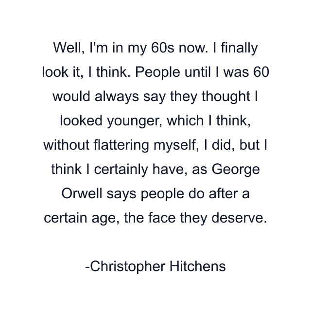 Well, I'm in my 60s now. I finally look it, I think. People until I was 60 would always say they thought I looked younger, which I think, without flattering myself, I did, but I think I certainly have, as George Orwell says people do after a certain age, the face they deserve.