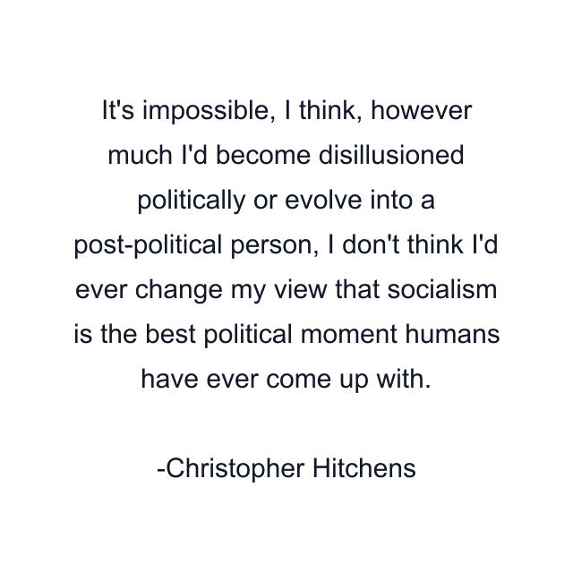 It's impossible, I think, however much I'd become disillusioned politically or evolve into a post-political person, I don't think I'd ever change my view that socialism is the best political moment humans have ever come up with.