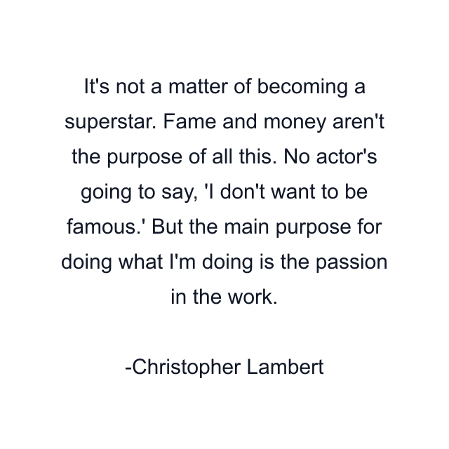 It's not a matter of becoming a superstar. Fame and money aren't the purpose of all this. No actor's going to say, 'I don't want to be famous.' But the main purpose for doing what I'm doing is the passion in the work.