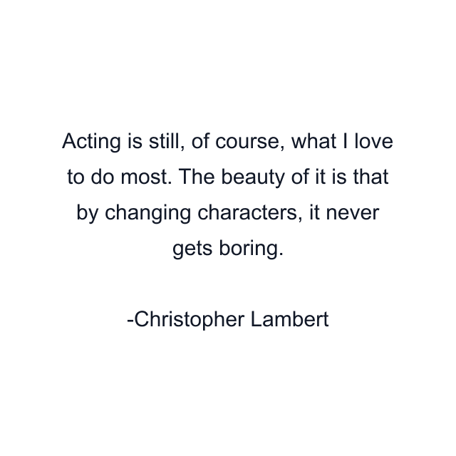 Acting is still, of course, what I love to do most. The beauty of it is that by changing characters, it never gets boring.