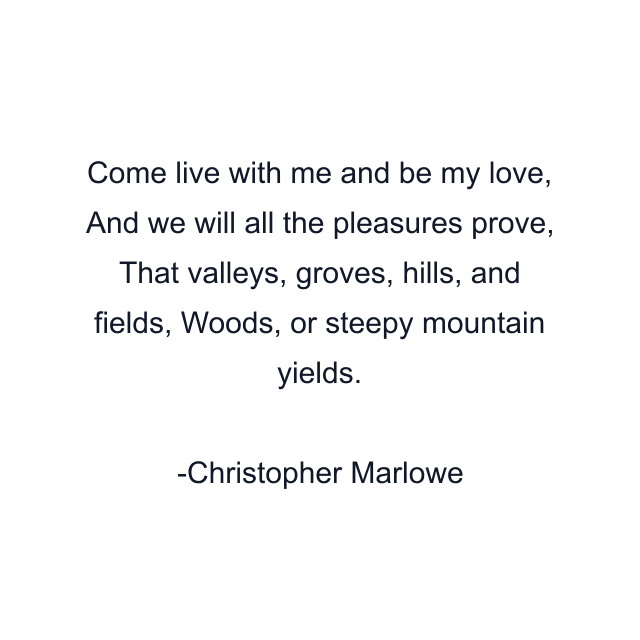 Come live with me and be my love, And we will all the pleasures prove, That valleys, groves, hills, and fields, Woods, or steepy mountain yields.