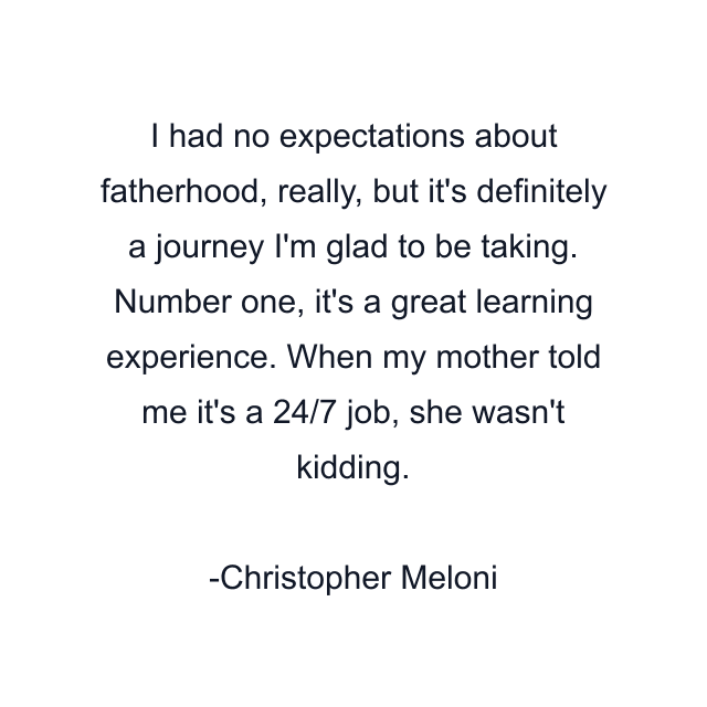 I had no expectations about fatherhood, really, but it's definitely a journey I'm glad to be taking. Number one, it's a great learning experience. When my mother told me it's a 24/7 job, she wasn't kidding.