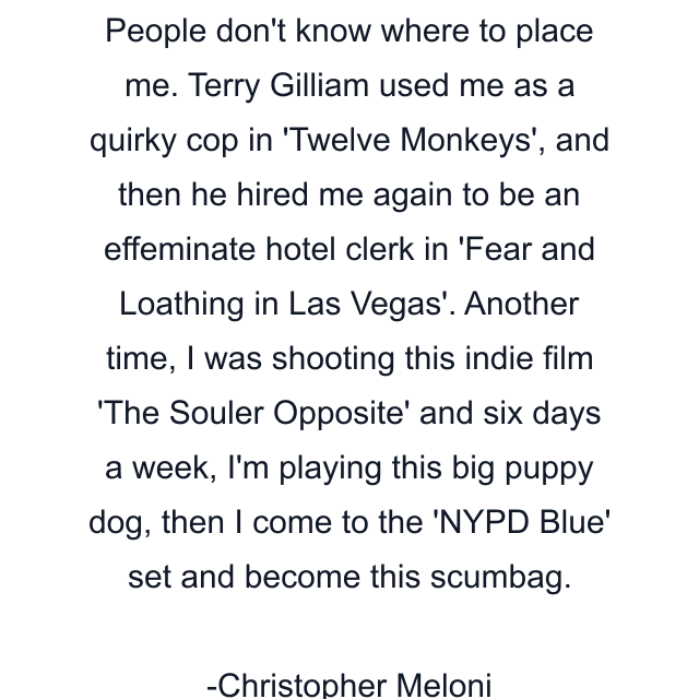 People don't know where to place me. Terry Gilliam used me as a quirky cop in 'Twelve Monkeys', and then he hired me again to be an effeminate hotel clerk in 'Fear and Loathing in Las Vegas'. Another time, I was shooting this indie film 'The Souler Opposite' and six days a week, I'm playing this big puppy dog, then I come to the 'NYPD Blue' set and become this scumbag.