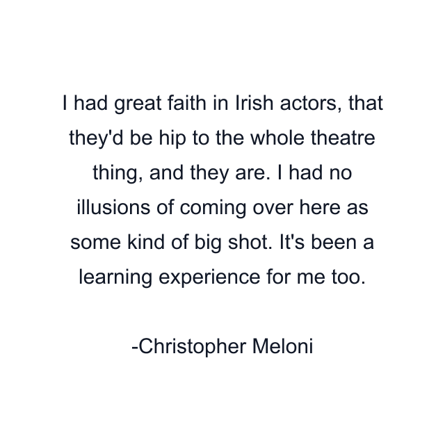 I had great faith in Irish actors, that they'd be hip to the whole theatre thing, and they are. I had no illusions of coming over here as some kind of big shot. It's been a learning experience for me too.