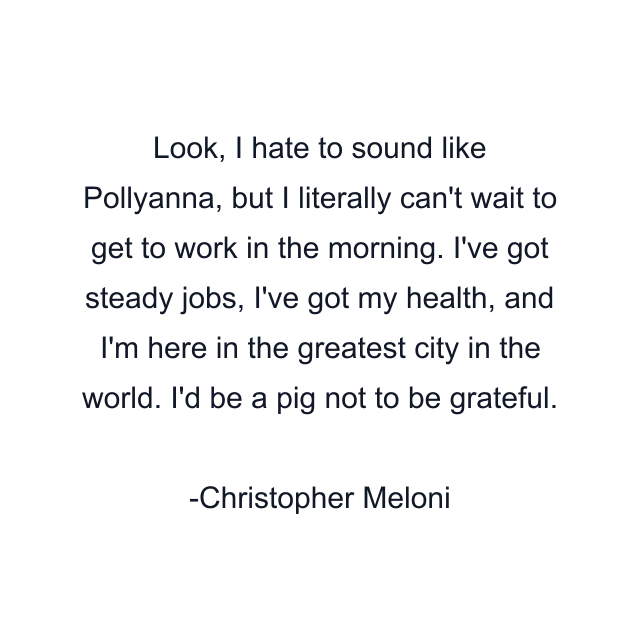 Look, I hate to sound like Pollyanna, but I literally can't wait to get to work in the morning. I've got steady jobs, I've got my health, and I'm here in the greatest city in the world. I'd be a pig not to be grateful.