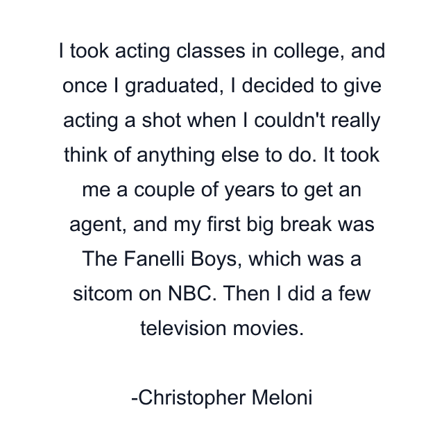 I took acting classes in college, and once I graduated, I decided to give acting a shot when I couldn't really think of anything else to do. It took me a couple of years to get an agent, and my first big break was The Fanelli Boys, which was a sitcom on NBC. Then I did a few television movies.