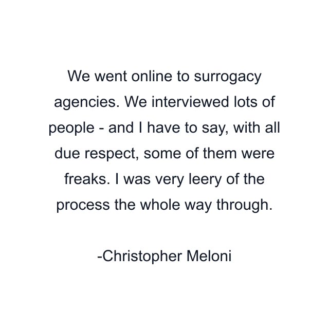 We went online to surrogacy agencies. We interviewed lots of people - and I have to say, with all due respect, some of them were freaks. I was very leery of the process the whole way through.